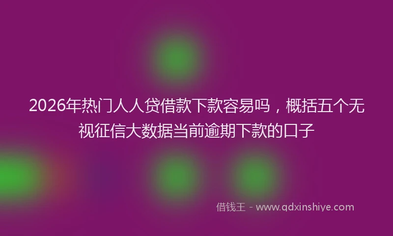 2026年热门人人贷借款下款容易吗，概括五个无视征信大数据当前逾期下款的口子