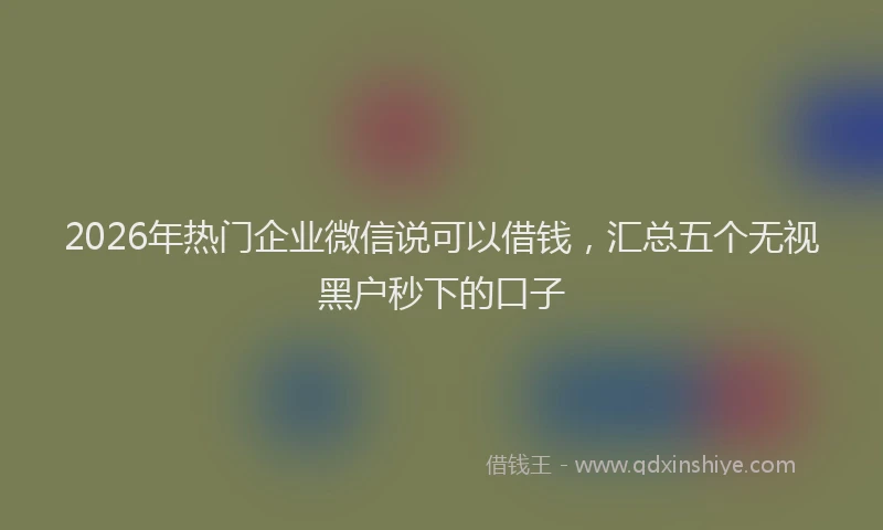2026年热门企业微信说可以借钱，汇总五个无视黑户秒下的口子