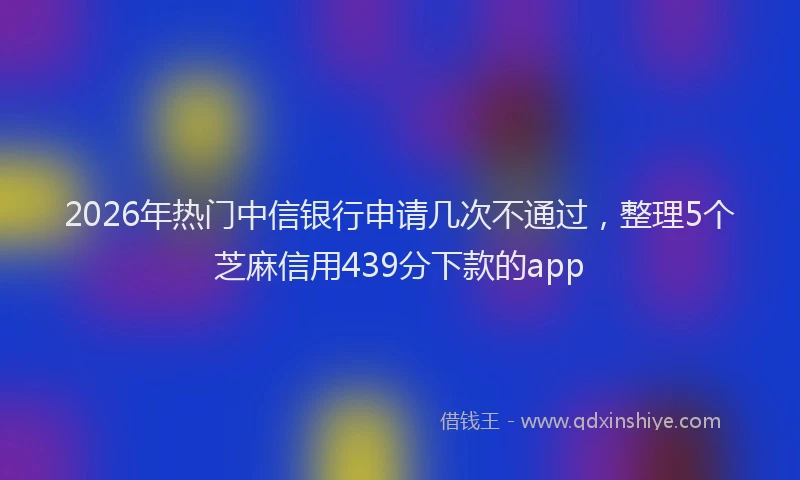 2026年热门中信银行申请几次不通过，整理5个芝麻信用439分下款的app