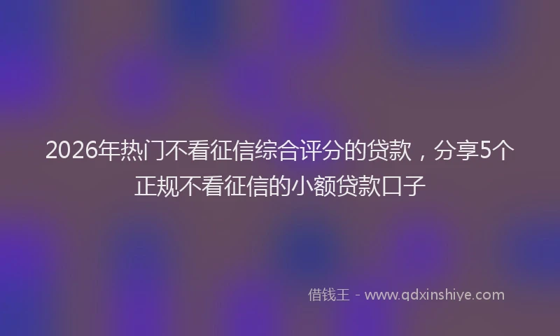 2026年热门不看征信综合评分的贷款，分享5个正规不看征信的小额贷款口子