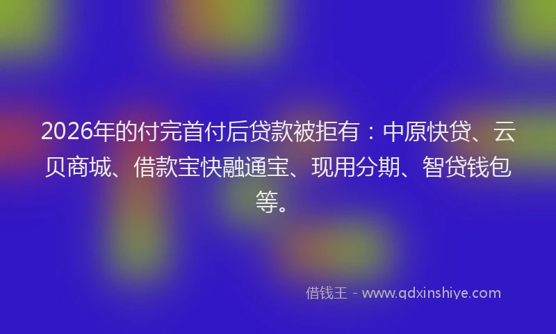 2026年的付完首付后贷款被拒有：中原快贷、云贝商城、借款宝快融通宝、现用分期、智贷钱包等。