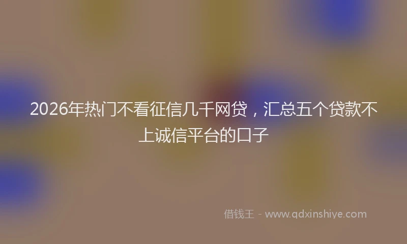 2026年热门不看征信几千网贷，汇总五个贷款不上诚信平台的口子