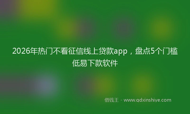 2026年热门不看征信线上贷款app，盘点5个门槛低易下款软件