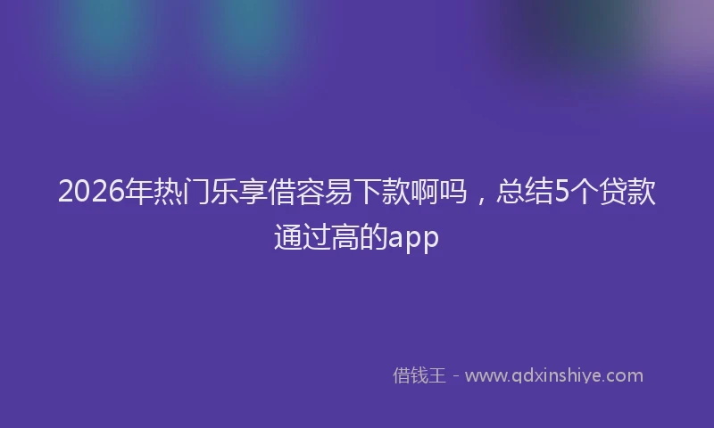 2026年热门乐享借容易下款啊吗，总结5个贷款通过高的app