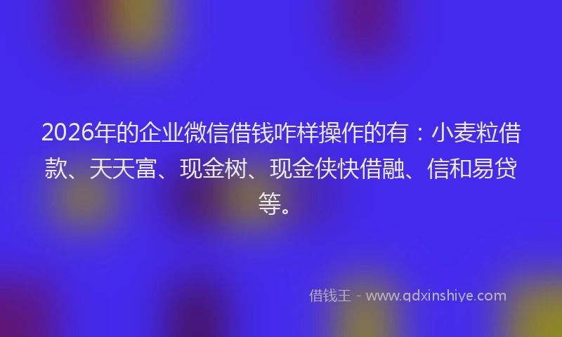 2026年的企业微信借钱咋样操作的有：小麦粒借款、天天富、现金树、现金侠快借融、信和易贷等。