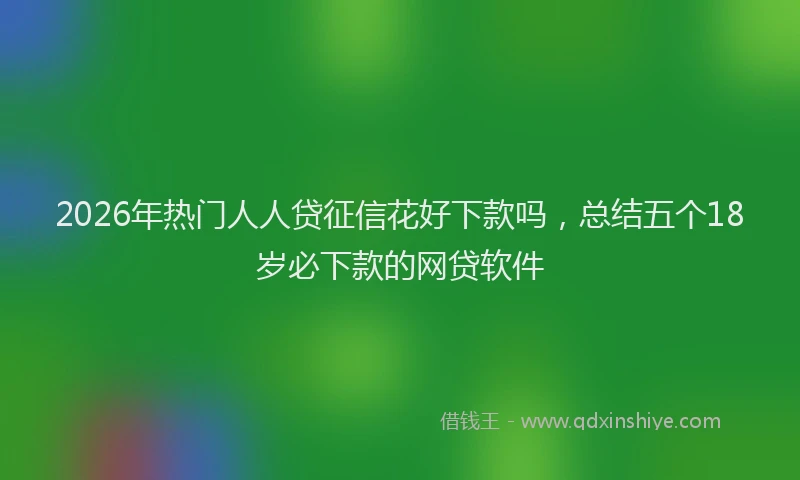 2026年热门人人贷征信花好下款吗，总结五个18岁必下款的网贷软件