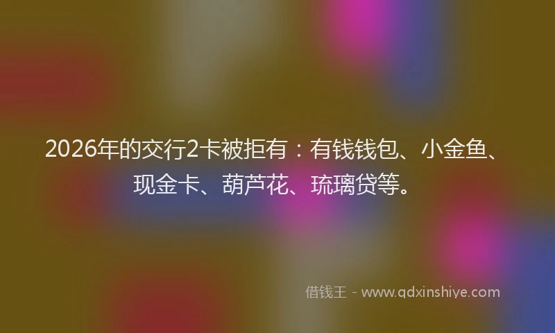2026年的交行2卡被拒有：有钱钱包、小金鱼、现金卡、葫芦花、琉璃贷等。