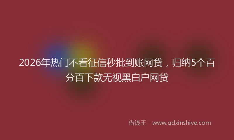 2026年热门不看征信秒批到账网贷，归纳5个百分百下款无视黑白户网贷