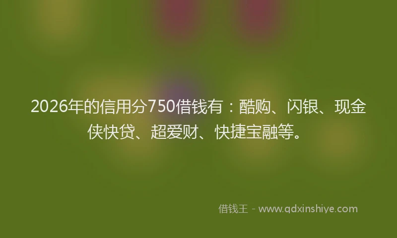 2026年的信用分750借钱有：酷购、闪银、现金侠快贷、超爱财、快捷宝融等。