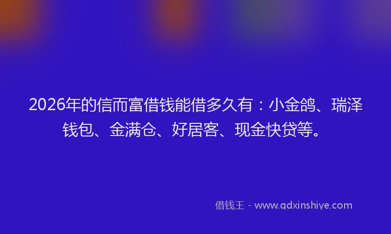 2026年的信而富借钱能借多久有：小金鸽、瑞泽钱包、金满仓、好居客、现金快贷等。