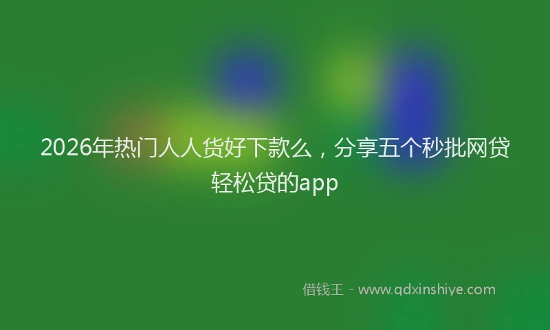 2026年热门人人货好下款么，分享五个秒批网贷轻松贷的app