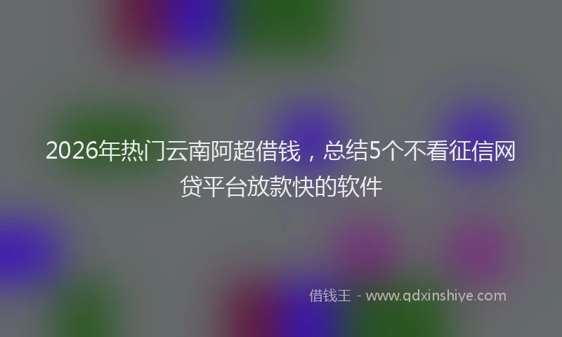 2026年热门云南阿超借钱，总结5个不看征信网贷平台放款快的软件