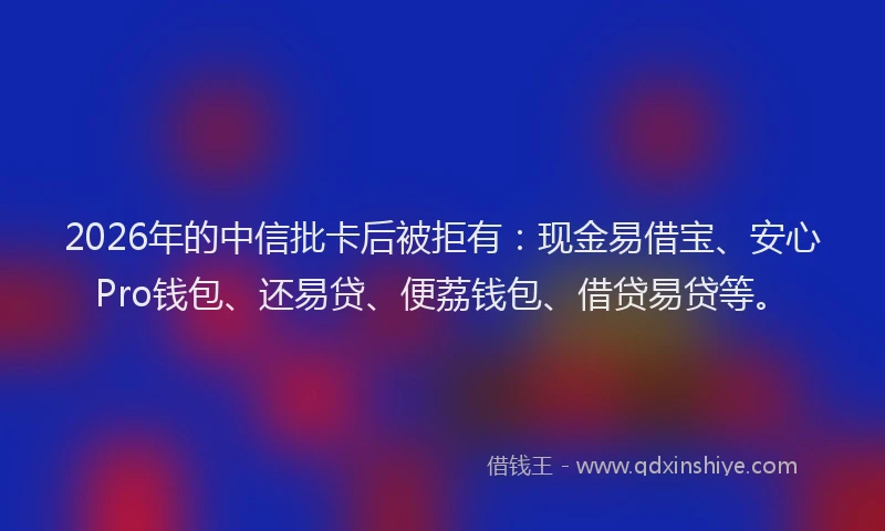 2026年的中信批卡后被拒有：现金易借宝、安心Pro钱包、还易贷、便荔钱包、借贷易贷等。