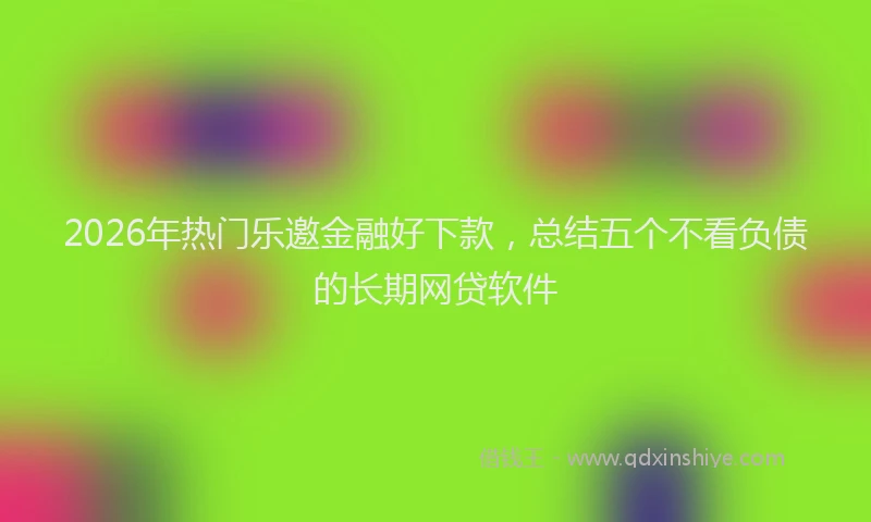 2026年热门乐邀金融好下款，总结五个不看负债的长期网贷软件