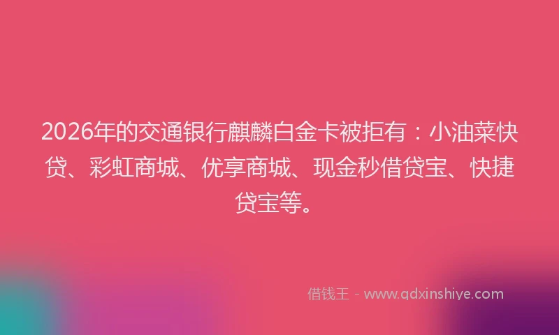 2026年的交通银行麒麟白金卡被拒有：小油菜快贷、彩虹商城、优享商城、现金秒借贷宝、快捷贷宝等。