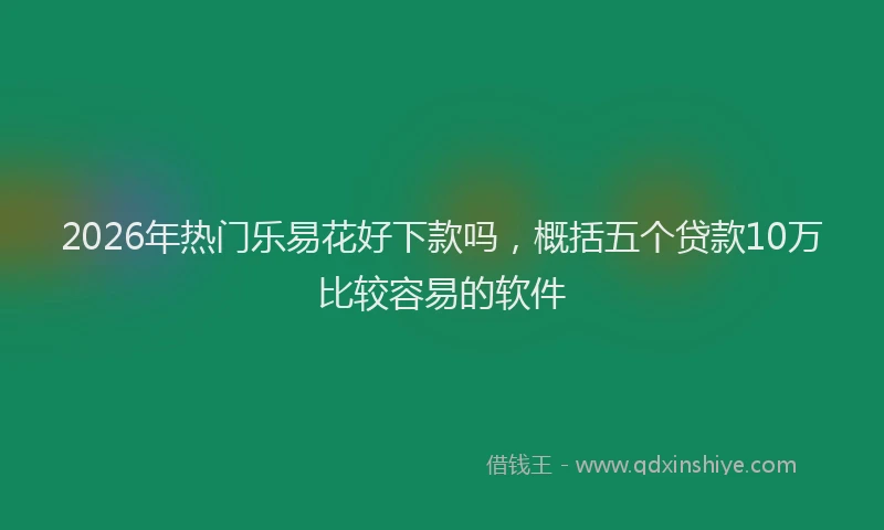 2026年热门乐易花好下款吗，概括五个贷款10万比较容易的软件