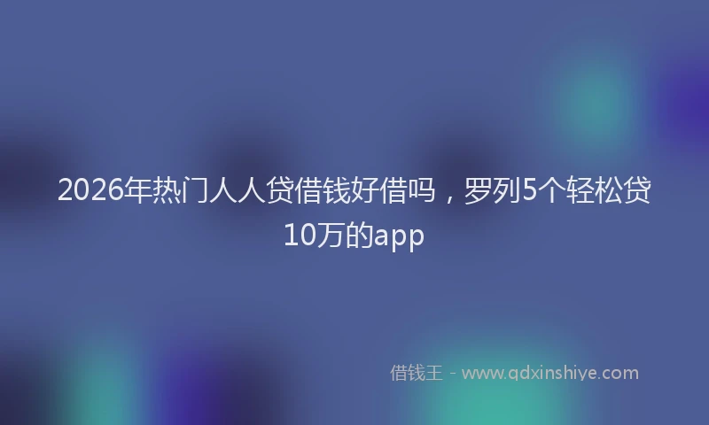 2026年热门人人贷借钱好借吗，罗列5个轻松贷10万的app