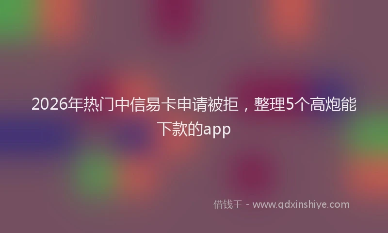 2026年热门中信易卡申请被拒，整理5个高炮能下款的app