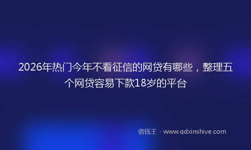 2026年热门今年不看征信的网贷有哪些，整理五个网贷容易下款18岁的平台