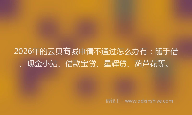 2026年的云贝商城申请不通过怎么办有：随手借、现金小站、借款宝贷、星辉贷、葫芦花等。