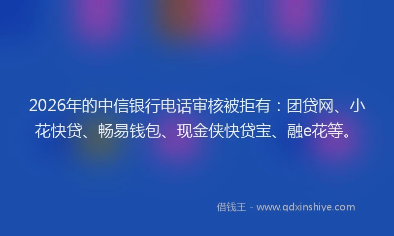 2026年的中信银行电话审核被拒有：团贷网、小花快贷、畅易钱包、现金侠快贷宝、融e花等。