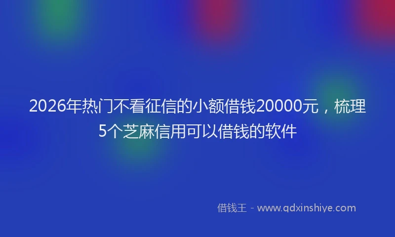 2026年热门不看征信的小额借钱20000元，梳理5个芝麻信用可以借钱的软件
