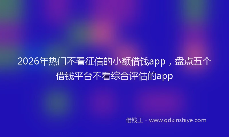 2026年热门不看征信的小额借钱app，盘点五个借钱平台不看综合评估的app