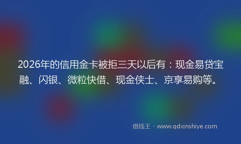 2026年的信用金卡被拒三天以后有：现金易贷宝融、闪银、微粒快借、现金侠士、京享易购等。