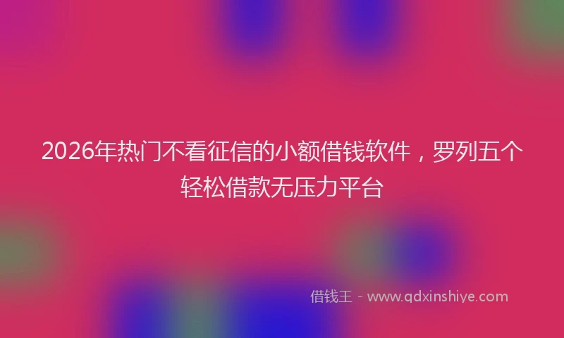 2026年热门不看征信的小额借钱软件，罗列五个轻松借款无压力平台
