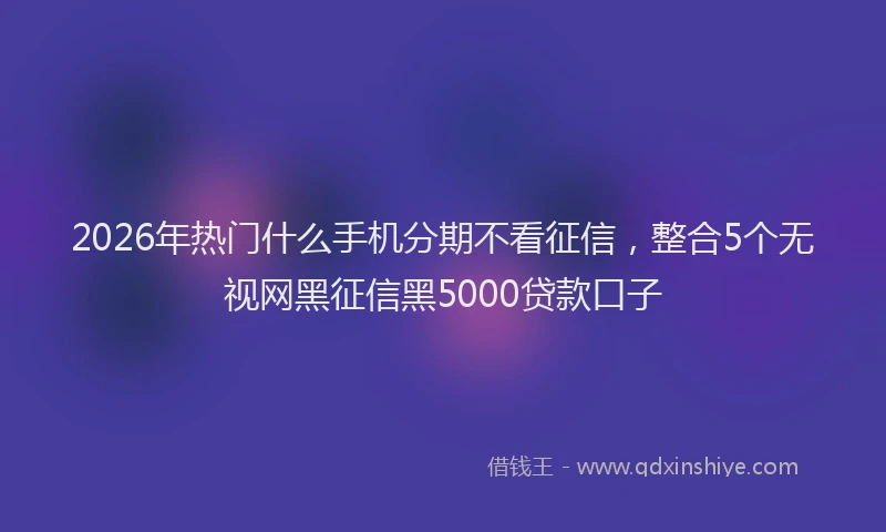 2026年热门什么手机分期不看征信，整合5个无视网黑征信黑5000贷款口子