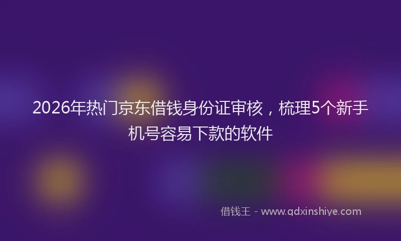 2026年热门京东借钱身份证审核，梳理5个新手机号容易下款的软件