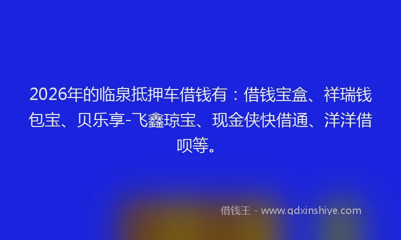 2026年的临泉抵押车借钱有：借钱宝盒、祥瑞钱包宝、贝乐享-飞鑫琼宝、现金侠快借通、洋洋借呗等。