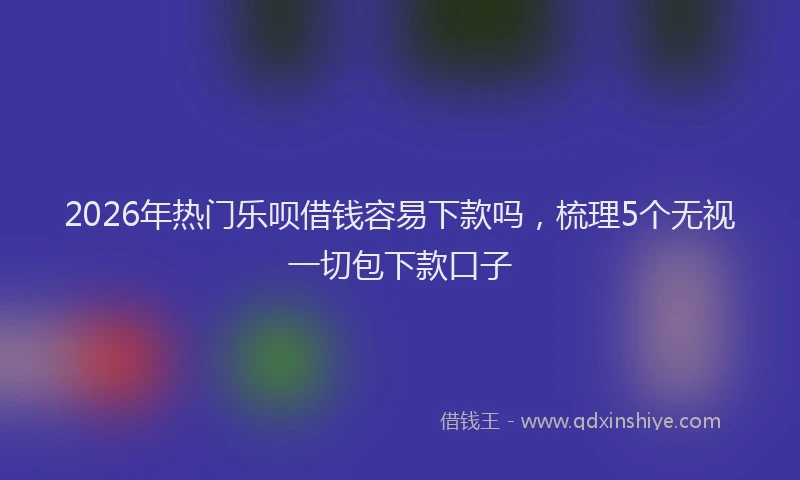 2026年热门乐呗借钱容易下款吗，梳理5个无视一切包下款口子