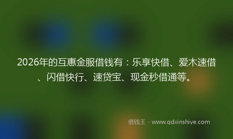 2026年的互惠金服借钱有：乐享快借、爱木速借、闪借快行、速贷宝、现金秒借通等。