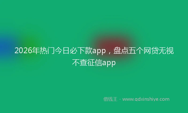 2026年热门今日必下款app，盘点五个网贷无视不查征信app