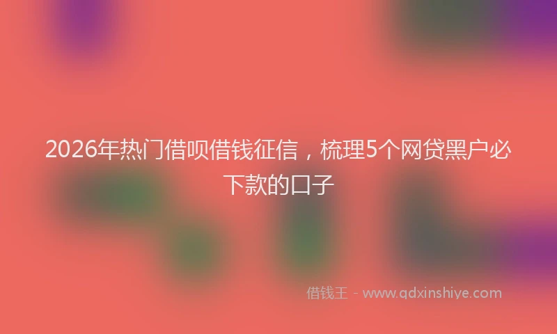 2026年热门借呗借钱征信，梳理5个网贷黑户必下款的口子