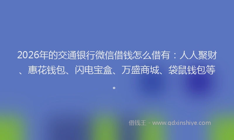 2026年的交通银行微信借钱怎么借有：人人聚财、惠花钱包、闪电宝盒、万盛商城、袋鼠钱包等。