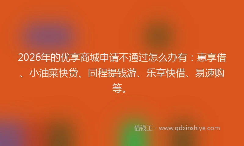 2026年的优享商城申请不通过怎么办有：惠享借、小油菜快贷、同程提钱游、乐享快借、易速购等。