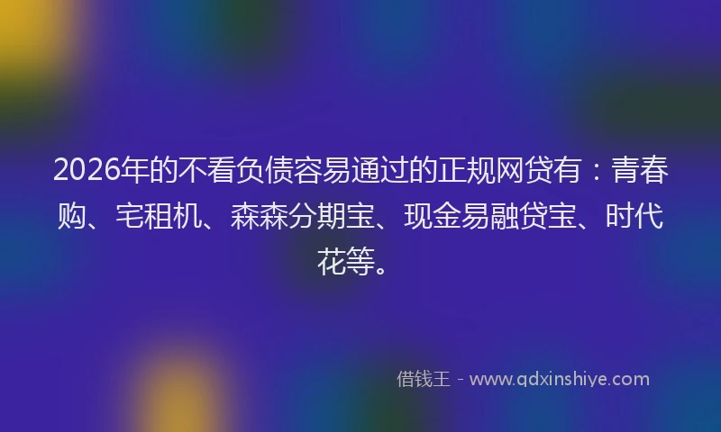 2026年的不看负债容易通过的正规网贷有：青春购、宅租机、森森分期宝、现金易融贷宝、时代花等。