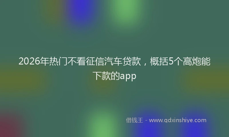2026年热门不看征信汽车贷款，概括5个高炮能下款的app