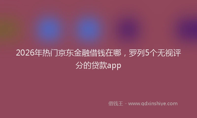 2026年热门京东金融借钱在哪，罗列5个无视评分的贷款app