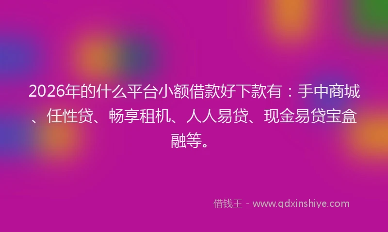 2026年的什么平台小额借款好下款有：手中商城、任性贷、畅享租机、人人易贷、现金易贷宝盒融等。