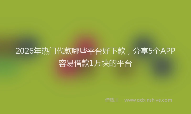 2026年热门代款哪些平台好下款，分享5个APP容易借款1万块的平台