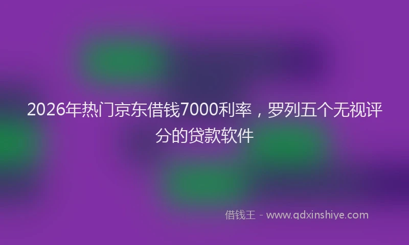2026年热门京东借钱7000利率，罗列五个无视评分的贷款软件