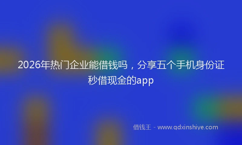 2026年热门企业能借钱吗，分享五个手机身份证秒借现金的app