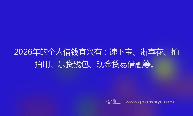 2026年的个人借钱宜兴有：速下宝、浙享花、拍拍用、乐贷钱包、现金贷易借融等。