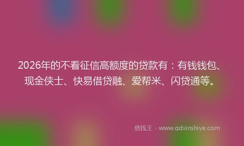 2026年的不看征信高额度的贷款有：有钱钱包、现金侠士、快易借贷融、爱帮米、闪贷通等。