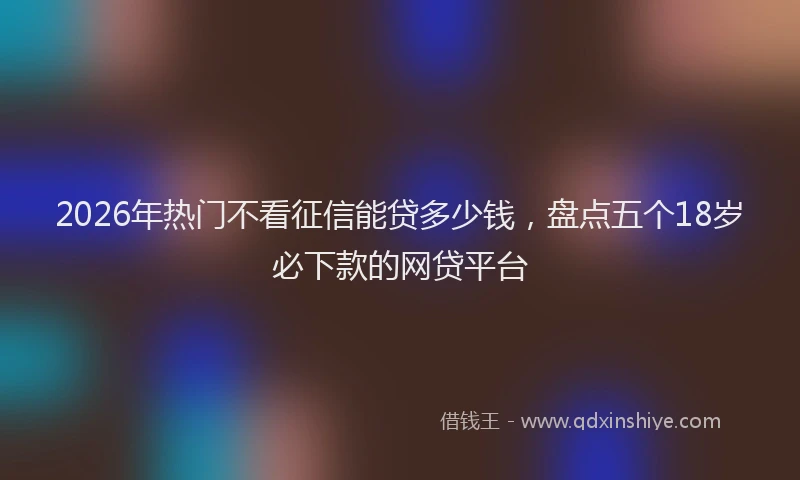 2026年热门不看征信能贷多少钱，盘点五个18岁必下款的网贷平台