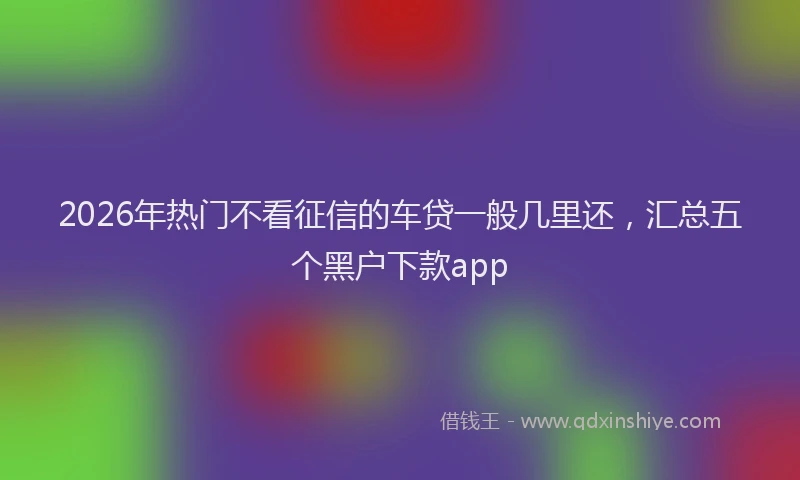 2026年热门不看征信的车贷一般几里还，汇总五个黑户下款app