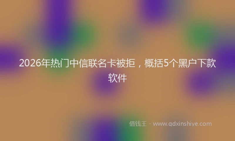 2026年热门中信联名卡被拒，概括5个黑户下款软件
